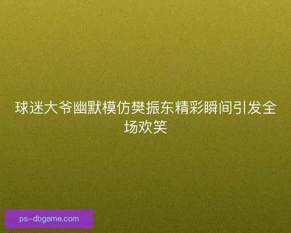 球迷大爷幽默模仿樊振东精彩瞬间引发全场欢笑