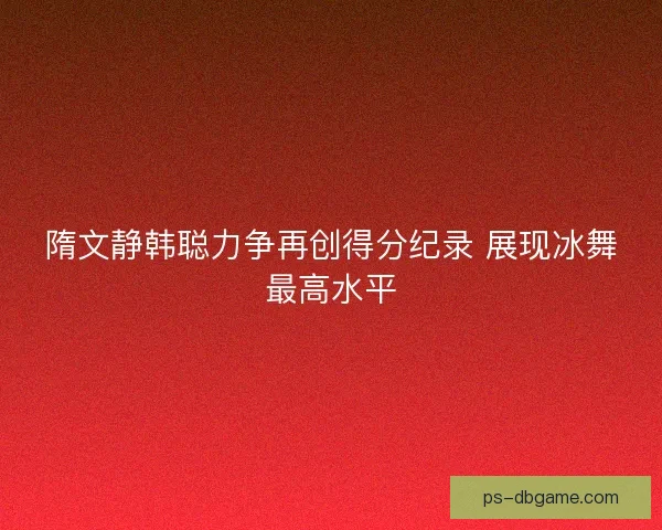 隋文静韩聪力争再创得分纪录 展现冰舞最高水平