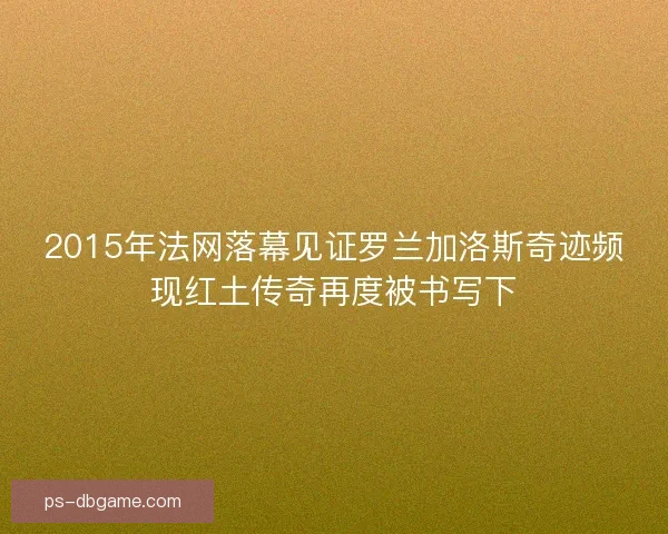 2015年法网落幕见证罗兰加洛斯奇迹频现红土传奇再度被书写下