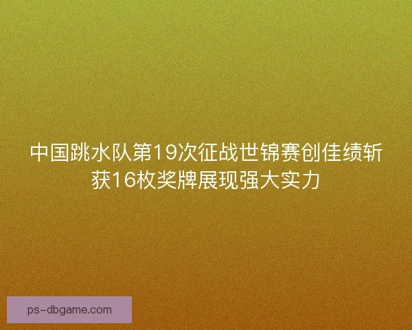 中国跳水队第19次征战世锦赛创佳绩斩获16枚奖牌展现强大实力