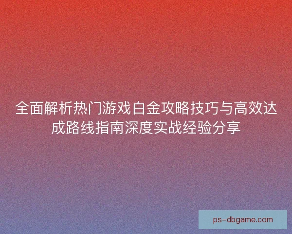 全面解析热门游戏白金攻略技巧与高效达成路线指南深度实战经验分享 全面解析热门游戏白金攻略技巧与高效达成路线指南深度实战经验分享