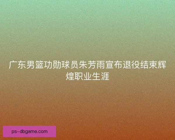 广东男篮功勋球员朱芳雨宣布退役结束辉煌职业生涯