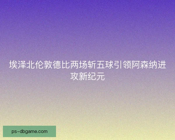 埃泽北伦敦德比两场斩五球引领阿森纳进攻新纪元
