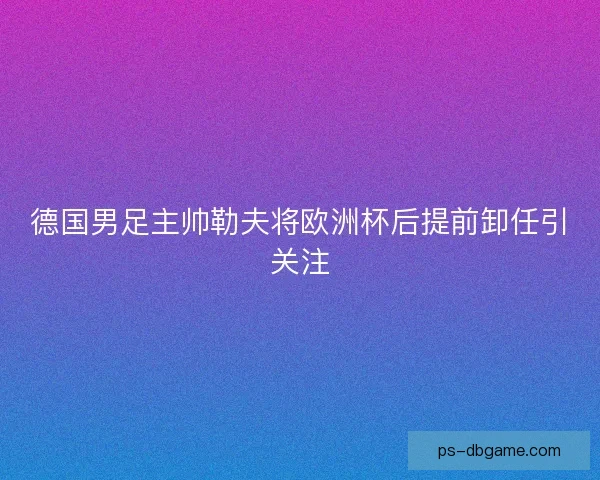 德国男足主帅勒夫将欧洲杯后提前卸任引关注