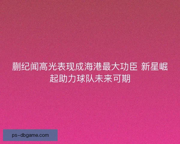 蒯纪闻高光表现成海港最大功臣 新星崛起助力球队未来可期