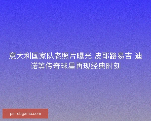 意大利国家队老照片曝光 皮耶路易吉 迪诺等传奇球星再现经典时刻