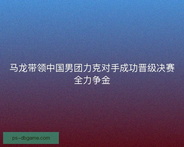 马龙带领中国男团力克对手成功晋级决赛全力争金