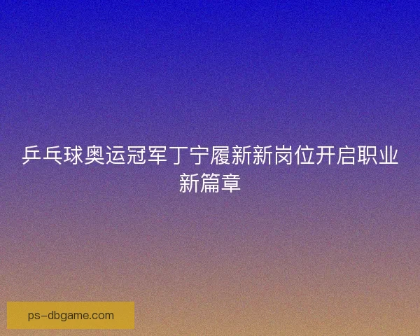 乒乓球奥运冠军丁宁履新新岗位开启职业新篇章
