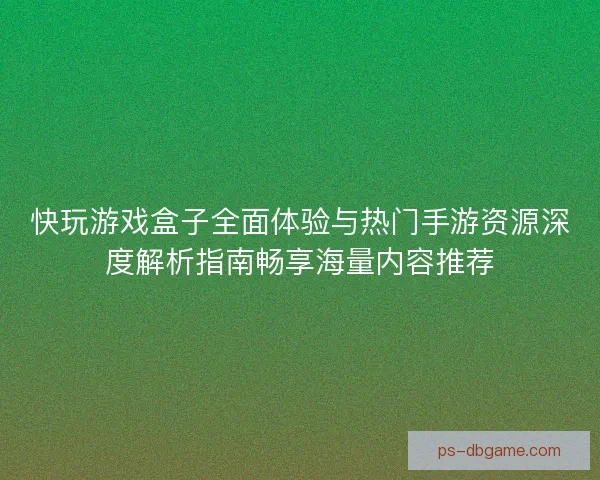 快玩游戏盒子全面体验与热门手游资源深度解析指南畅享海量内容推荐