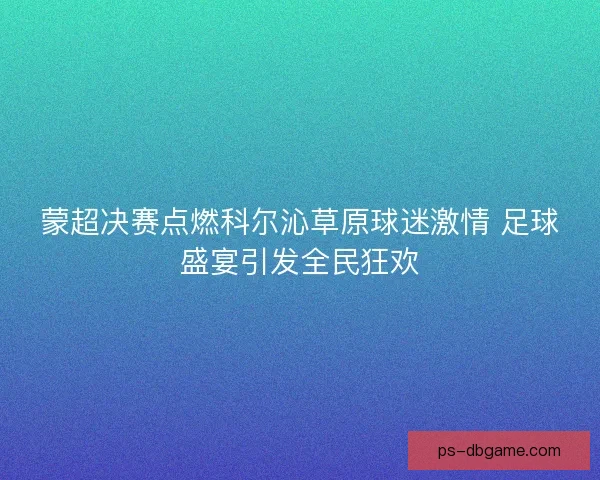蒙超决赛点燃科尔沁草原球迷激情 足球盛宴引发全民狂欢