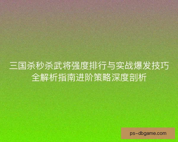 三国杀秒杀武将强度排行与实战爆发技巧全解析指南进阶策略深度剖析 三国杀秒杀武将强度排行与实战爆发技巧全解析指南进阶策略深度剖析